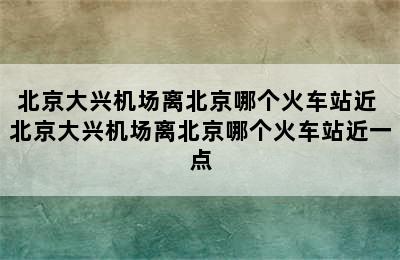 北京大兴机场离北京哪个火车站近 北京大兴机场离北京哪个火车站近一点